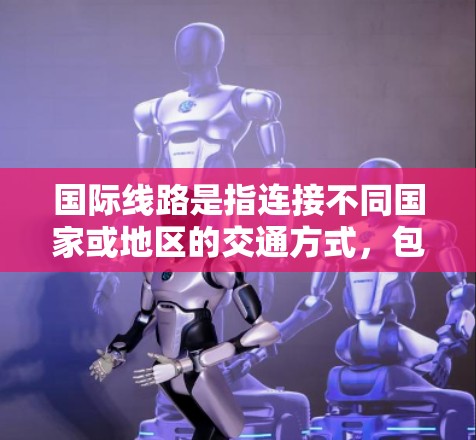国际线路是指连接不同国家或地区的交通方式,包括航班、火车、飞机、公路、铁路、航空、物流等。以下是一些常见的国际线路及其特点 国际线路是指连接不同国家或地区的交通方式,包括航班、火车、飞机、公路、铁路、航空、物流等。以下是一些常见的国际线路及其特点