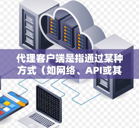 代理客户端是指通过某种方式（如网络、API或其他协议）来模拟或代理客户端（如客户端程序、客户端端点或客户端服务）的访问或操作。代理客户端通常用于以下场景