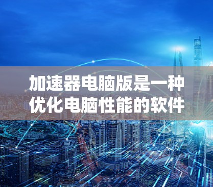 加速器电脑版是一种优化电脑性能的软件，能够通过改善系统资源分配和减少系统延迟来提高电脑的运行速度和效率。以下是一些关于加速器电脑版的详细信息和建议