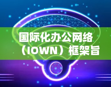 国际化办公网络（IOWN）框架旨在帮助跨国公司在全球范围内高效协作，确保数据安全，并适应不同文化。以下是对IOWN框架的详细分析和总结
