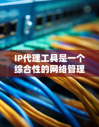IP代理工具是一个综合性的网络管理解决方案，旨在帮助企业高效管理和优化网络资源。以下是对IP代理工具的详细分析和总结