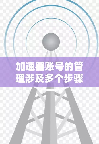 加速器账号的管理涉及多个步骤和注意事项，以下是详细的解释