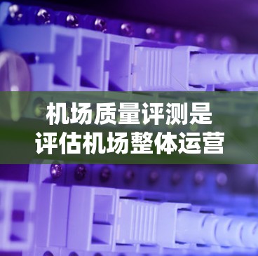 机场质量评测是评估机场整体运营水平和服务质量的重要工具，旨在帮助改进管理和提升旅客体验。以下是关于机场质量评测的详细分析