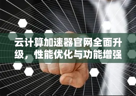 云计算加速器官网全面升级，性能优化与功能增强