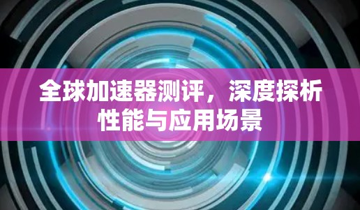 全球加速器测评,深度探析性能与应用场景 全球加速器测评,深度探析性能与应用场景