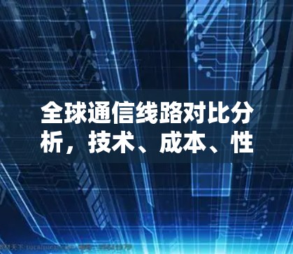 全球通信线路对比分析，技术、成本、性能评估