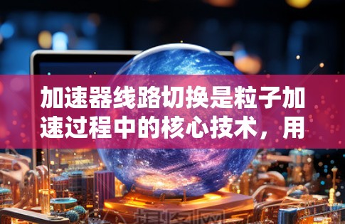 加速器线路切换是粒子加速过程中的核心技术，用于实现粒子的高效加速。以下是对加速器线路切换的详细分析
