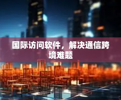 国际访问软件，解决通信跨境难题