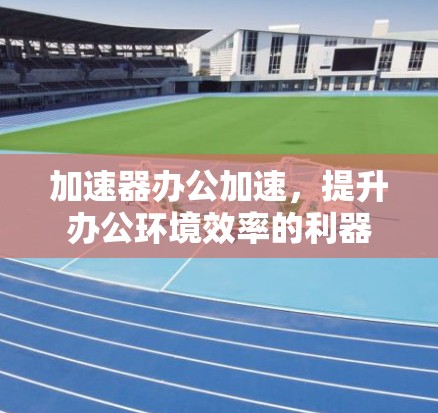 加速器办公加速，提升办公环境效率的利器