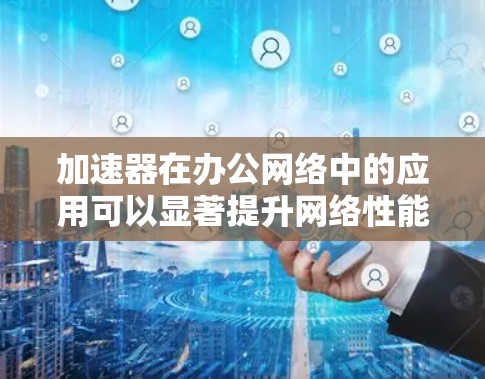 加速器在办公网络中的应用可以显著提升网络性能和数据传输效率。以下是加速器在办公网络中的常见应用和优势