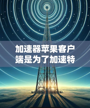 加速器苹果客户端是为了加速特定任务（如数据处理、计算或网络连接）而设计的应用程序。以下是一些常见的加速器类型及其苹果客户端