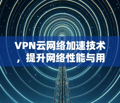 VPN云网络加速技术，提升网络性能与用户体验