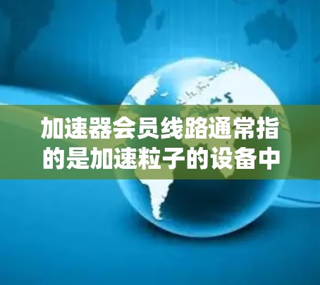 加速器会员线路通常指的是加速粒子的设备中，用于将粒子（如电子、质子等）逐步加速的电场和磁场系统。加速器的核心设计包括多个D型盒电极、电场和磁场系统，以及粒子运动的控制和导引结构