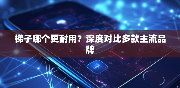 梯子哪个更耐用？深度对比多款主流品牌