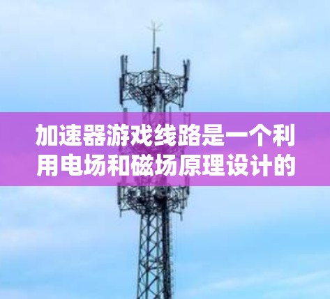 加速器游戏线路是一个利用电场和磁场原理设计的装置,用来加速电子形成高速电子流的系统。以下是对加速器工作原理和应用的详细解析 加速器游戏线路是一个利用电场和磁场原理设计的装置,用来加速电子形成高速电子流的系统。以下是对加速器工作原理和应用的详细解析