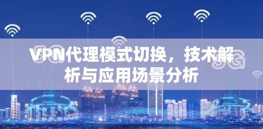 VPN代理模式切换,技术解析与应用场景分析 VPN代理模式切换,技术解析与应用场景分析