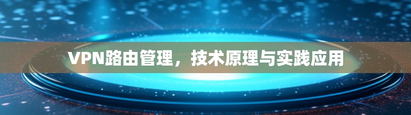 VPN路由管理,技术原理与实践应用 VPN路由管理,技术原理与实践应用